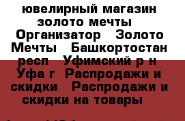 ювелирный магазин золото мечты › Организатор ­ Золото Мечты - Башкортостан респ., Уфимский р-н, Уфа г. Распродажи и скидки » Распродажи и скидки на товары   